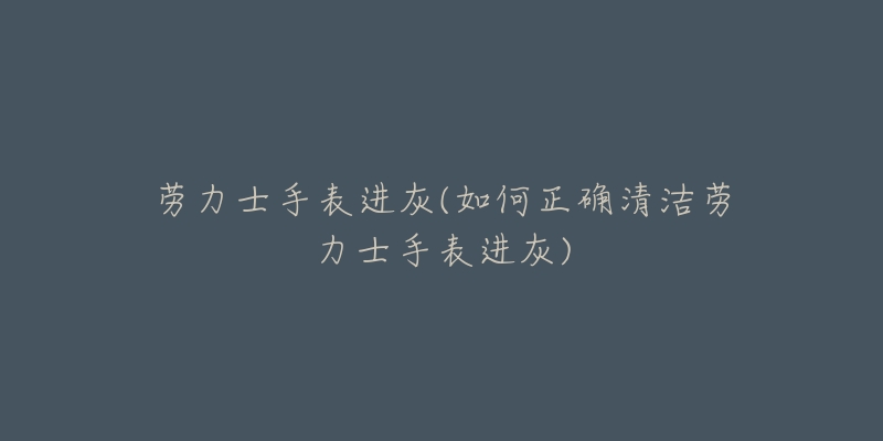 勞力士手表進灰(如何正確清潔勞力士手表進灰)