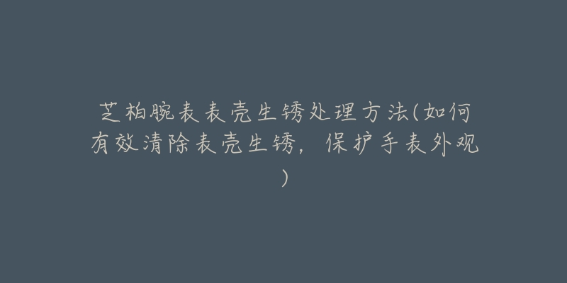 芝柏腕表表殼生銹處理方法(如何有效清除表殼生銹，保護手表外觀)