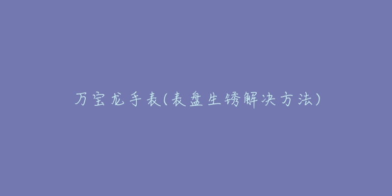 萬寶龍手表(表盤生銹解決方法)