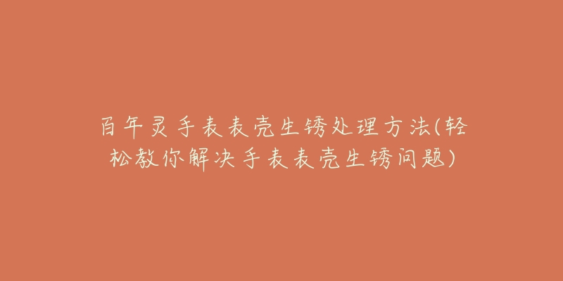 百年靈手表表殼生銹處理方法(輕松教你解決手表表殼生銹問題)