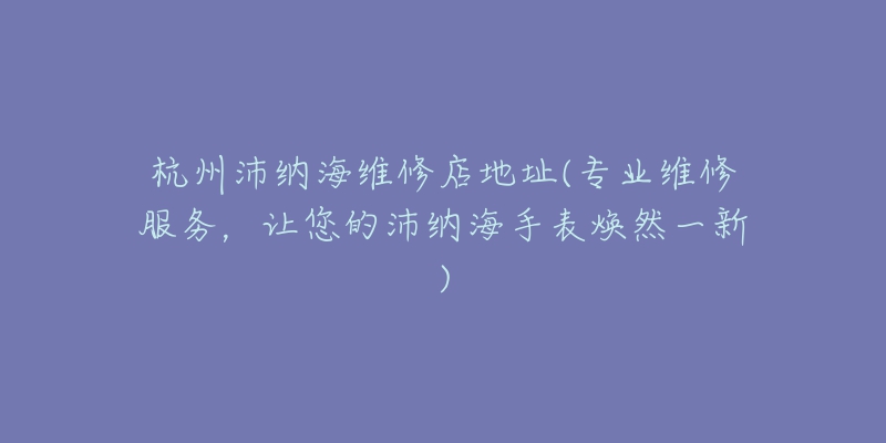 杭州沛納海維修店地址(專業(yè)維修服務(wù)，讓您的沛納海手表煥然一新)