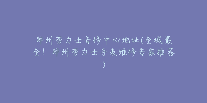 鄭州勞力士專修中心地址(全城最全！鄭州勞力士手表維修專家推薦)