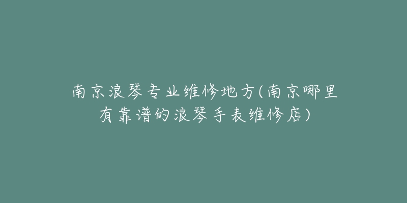 南京浪琴專業(yè)維修地方(南京哪里有靠譜的浪琴手表維修店)