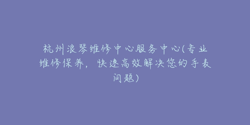 杭州浪琴維修中心服務(wù)中心(專業(yè)維修保養(yǎng)，快速高效解決您的手表問題)