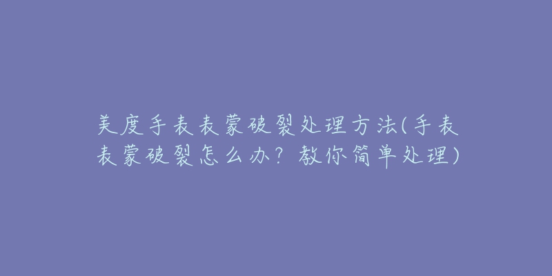 美度手表表蒙破裂處理方法(手表表蒙破裂怎么辦？教你簡單處理)