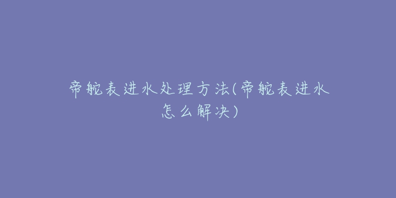 帝舵表進(jìn)水處理方法(帝舵表進(jìn)水怎么解決)