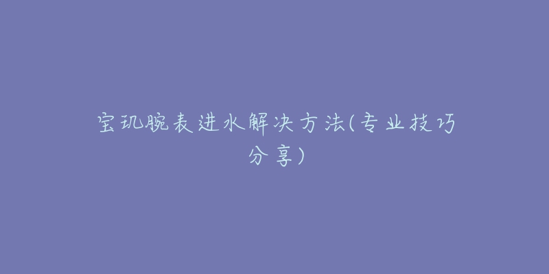 寶璣腕表進(jìn)水解決方法(專(zhuān)業(yè)技巧分享)