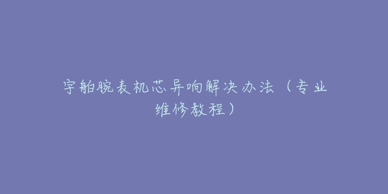 宇舶腕表機芯異響解決辦法（專業(yè)維修教程）