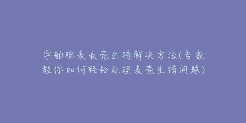 宇舶腕表表殼生銹解決方法(專家教你如何輕松處理表殼生銹問題)