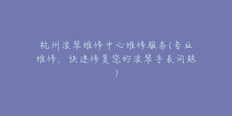 杭州浪琴維修中心維修服務(wù)(專業(yè)維修，快速修復(fù)您的浪琴手表問題)