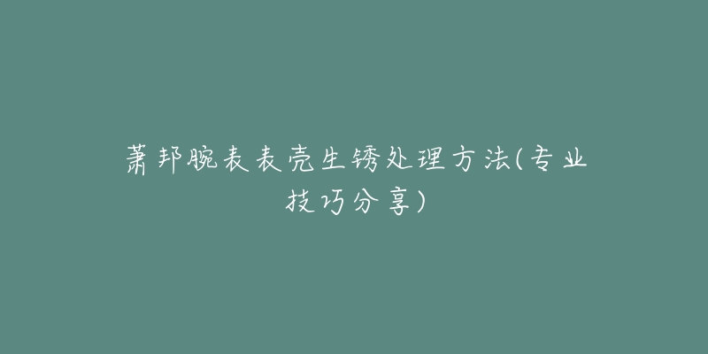 蕭邦腕表表殼生銹處理方法(專業(yè)技巧分享)