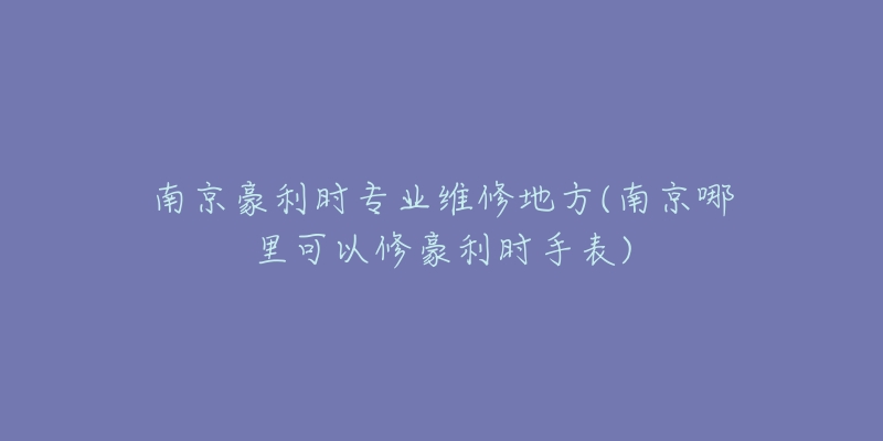 南京豪利時專業(yè)維修地方(南京哪里可以修豪利時手表)