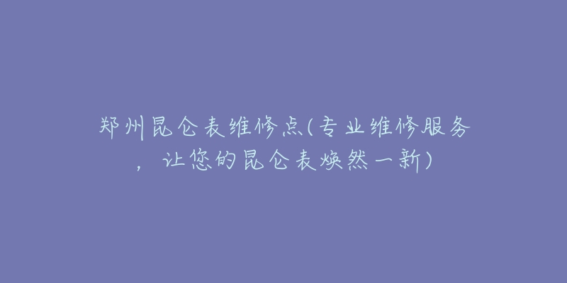 鄭州昆侖表維修點(專業(yè)維修服務(wù)，讓您的昆侖表煥然一新)