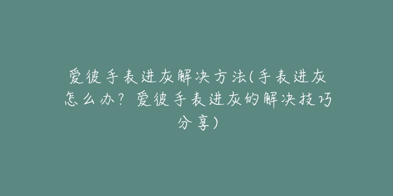 愛彼手表進(jìn)灰解決方法(手表進(jìn)灰怎么辦？愛彼手表進(jìn)灰的解決技巧分享)