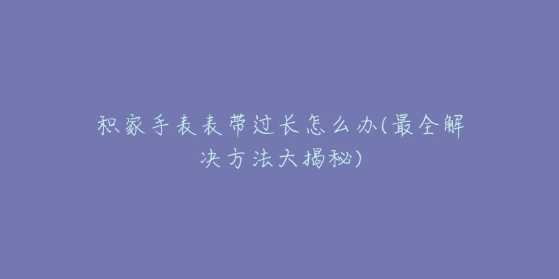 積家手表表帶過(guò)長(zhǎng)怎么辦(最全解決方法大揭秘)