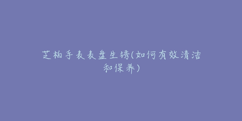 芝柏手表表盤生銹(如何有效清潔和保養(yǎng))