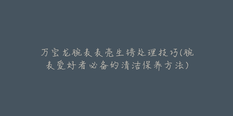 萬寶龍腕表表殼生銹處理技巧(腕表愛好者必備的清潔保養(yǎng)方法)