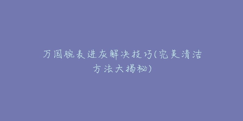 萬國腕表進(jìn)灰解決技巧(完美清潔方法大揭秘)