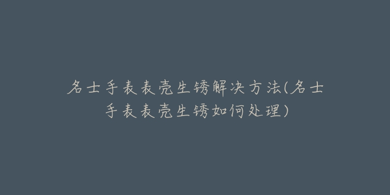 名士手表表殼生銹解決方法(名士手表表殼生銹如何處理)