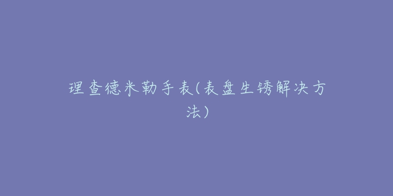 理查德米勒手表(表盤(pán)生銹解決方法)