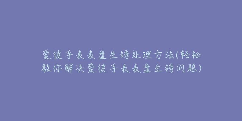 愛(ài)彼手表表盤生銹處理方法(輕松教你解決愛(ài)彼手表表盤生銹問(wèn)題)