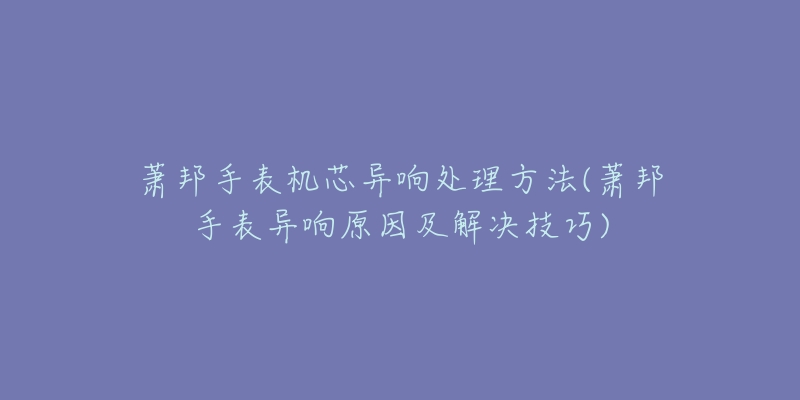 蕭邦手表機芯異響處理方法(蕭邦手表異響原因及解決技巧)