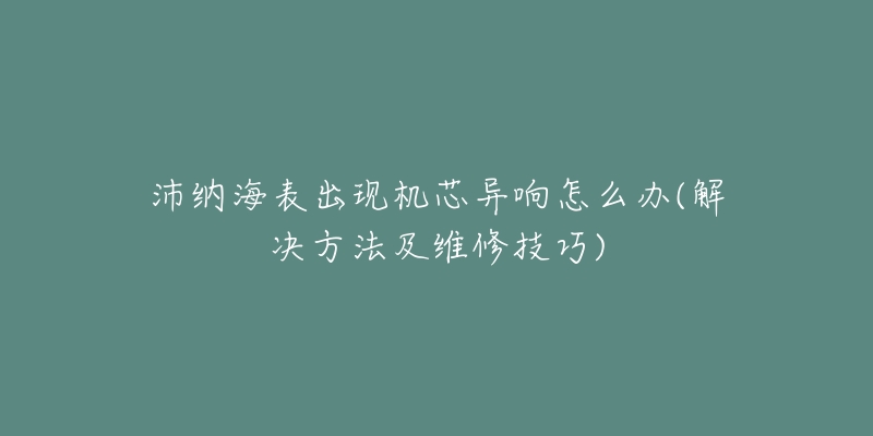 沛納海表出現機芯異響怎么辦(解決方法及維修技巧)