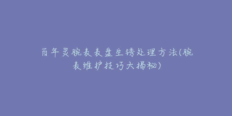 百年靈腕表表盤生銹處理方法(腕表維護(hù)技巧大揭秘)