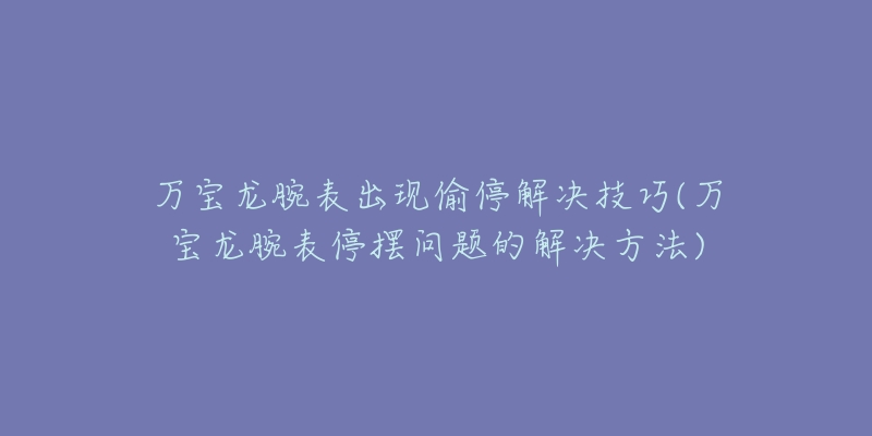 萬寶龍腕表出現(xiàn)偷停解決技巧(萬寶龍腕表停擺問題的解決方法)