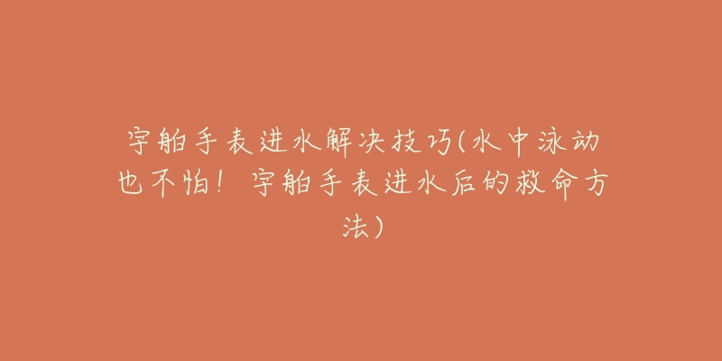 宇舶手表進水解決技巧(水中泳動也不怕！宇舶手表進水后的救命方法)