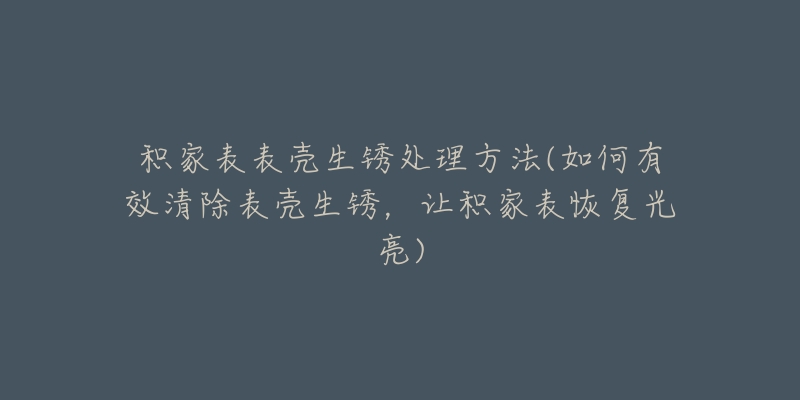 積家表表殼生銹處理方法(如何有效清除表殼生銹，讓積家表恢復(fù)光亮)