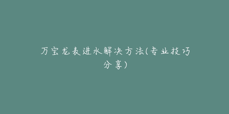 萬寶龍表進(jìn)水解決方法(專業(yè)技巧分享)