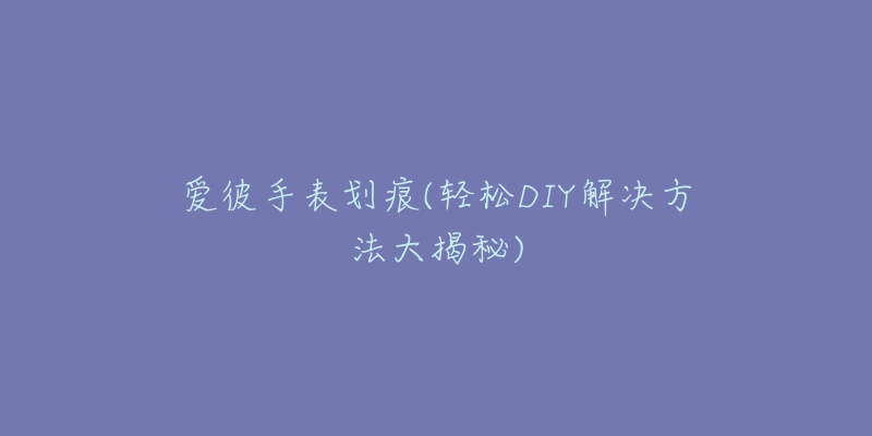 愛彼手表劃痕(輕松DIY解決方法大揭秘)