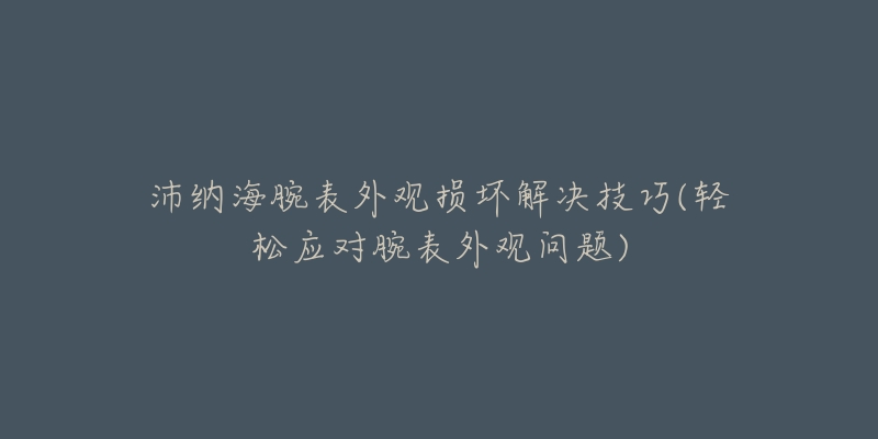 沛納海腕表外觀損壞解決技巧(輕松應(yīng)對(duì)腕表外觀問題)