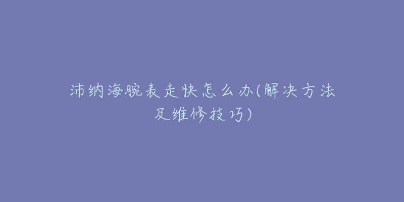 沛納海腕表走快怎么辦(解決方法及維修技巧)