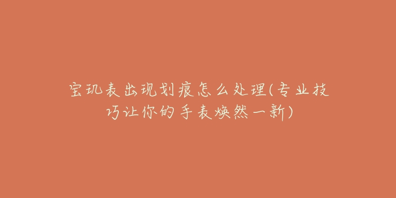 寶璣表出現(xiàn)劃痕怎么處理(專業(yè)技巧讓你的手表煥然一新)