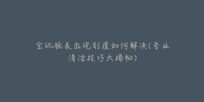 寶璣腕表出現(xiàn)劃痕如何解決(專業(yè)清潔技巧大揭秘)