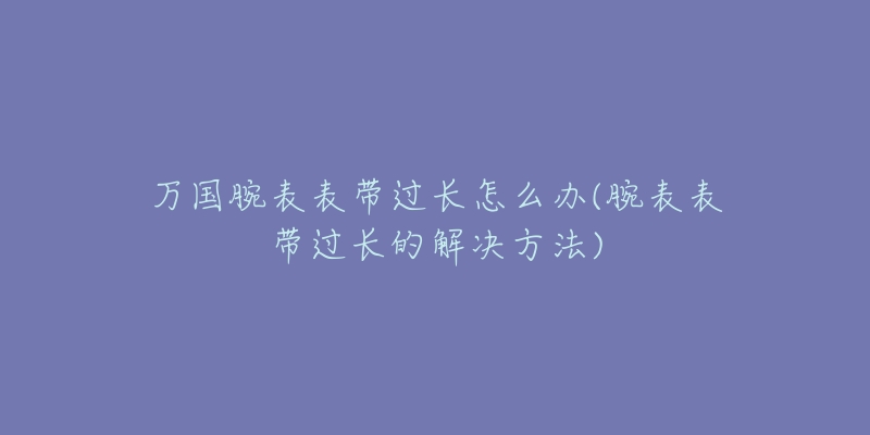 萬(wàn)國(guó)腕表表帶過長(zhǎng)怎么辦(腕表表帶過長(zhǎng)的解決方法)