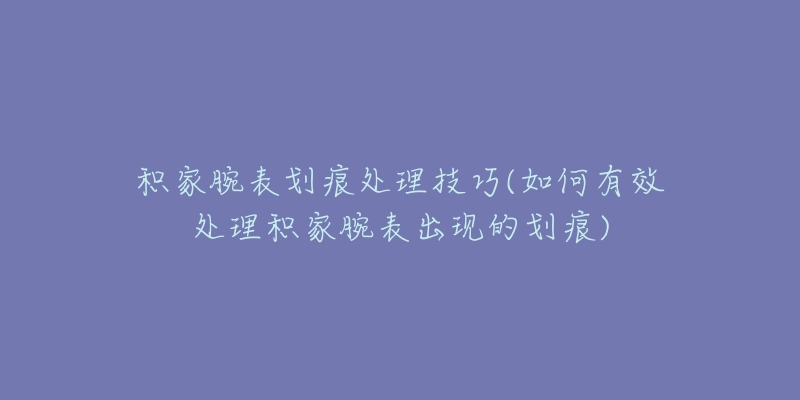 積家腕表劃痕處理技巧(如何有效處理積家腕表出現(xiàn)的劃痕)