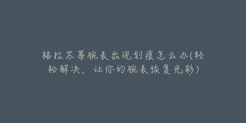 格拉蘇蒂腕表出現(xiàn)劃痕怎么辦(輕松解決，讓你的腕表恢復(fù)光彩)