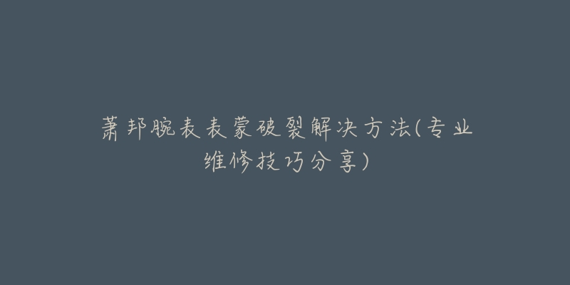 蕭邦腕表表蒙破裂解決方法(專業(yè)維修技巧分享)