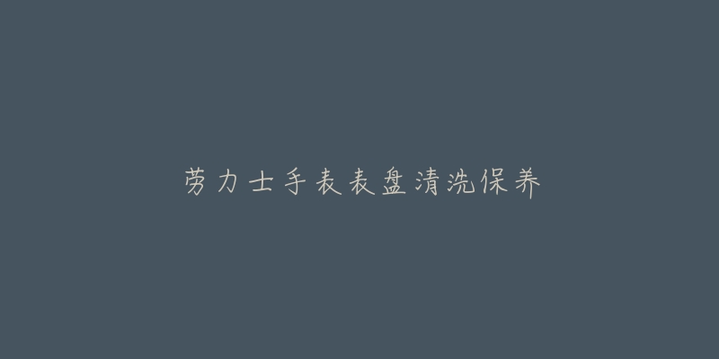 勞力士手表表盤清洗保養(yǎng)