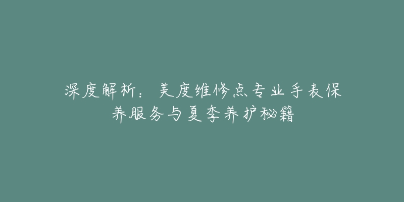 深度解析：美度維修點(diǎn)專(zhuān)業(yè)手表保養(yǎng)服務(wù)與夏季養(yǎng)護(hù)秘籍