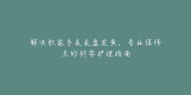 解決積家手表表盤發(fā)黃：專業(yè)保修點的科學護理指南