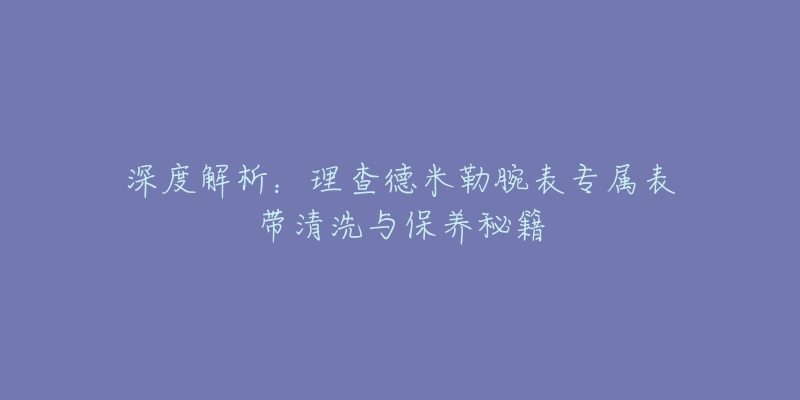 深度解析：理查德米勒腕表專屬表帶清洗與保養(yǎng)秘籍