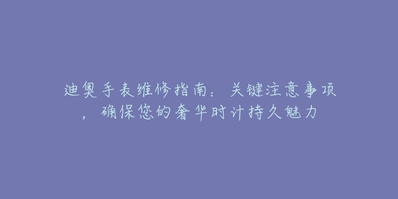 迪奧手表維修指南：關鍵注意事項，確保您的奢華時計持久魅力