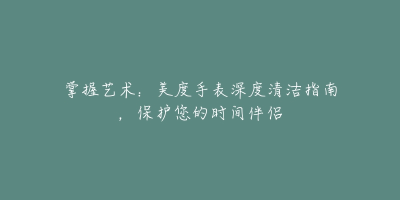 掌握藝術(shù)：美度手表深度清潔指南，保護(hù)您的時(shí)間伴侶