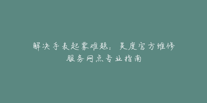 解決手表起霧難題：美度官方維修服務(wù)網(wǎng)點專業(yè)指南