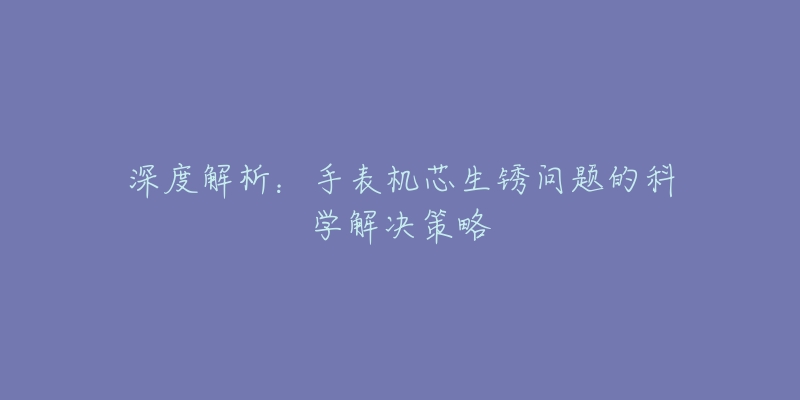 深度解析：手表機芯生銹問題的科學解決策略