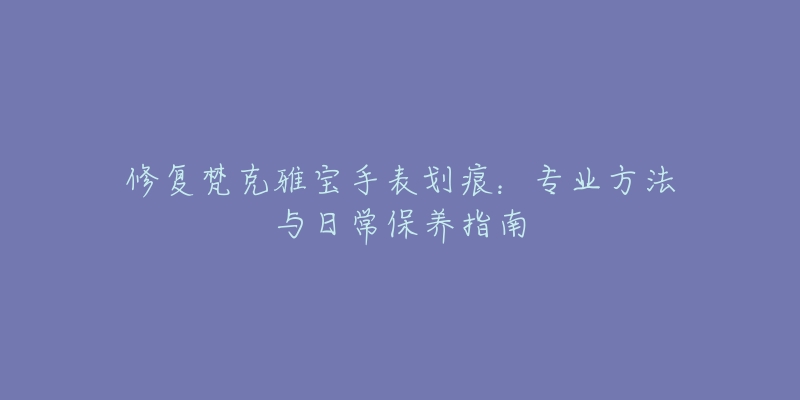 修復梵克雅寶手表劃痕：專業(yè)方法與日常保養(yǎng)指南